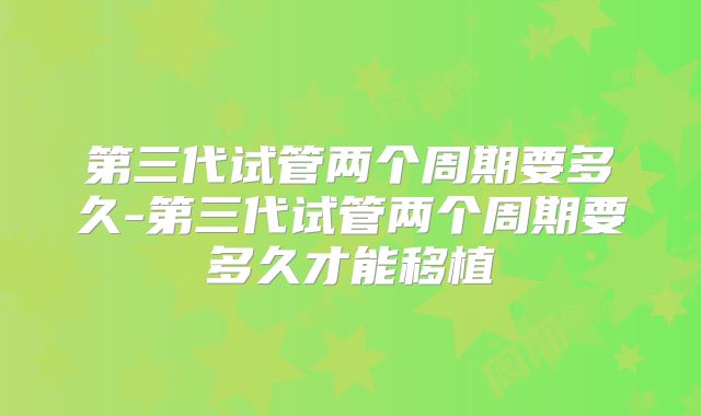 第三代试管两个周期要多久-第三代试管两个周期要多久才能移植