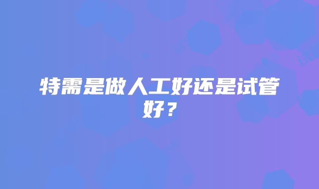 特需是做人工好还是试管好？
