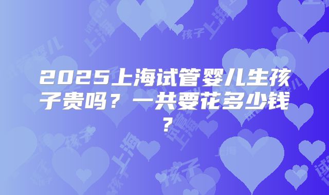 2025上海试管婴儿生孩子贵吗？一共要花多少钱？