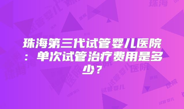 珠海第三代试管婴儿医院：单次试管治疗费用是多少？