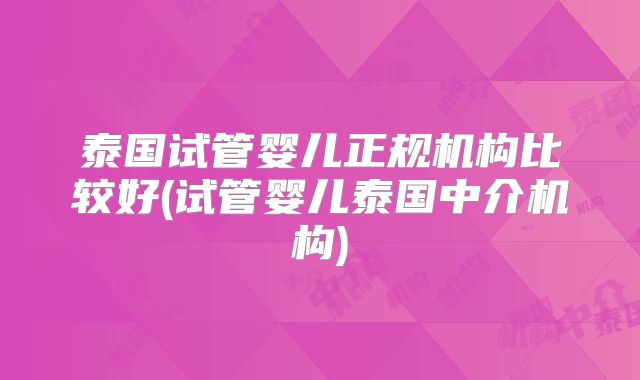 泰国试管婴儿正规机构比较好(试管婴儿泰国中介机构)