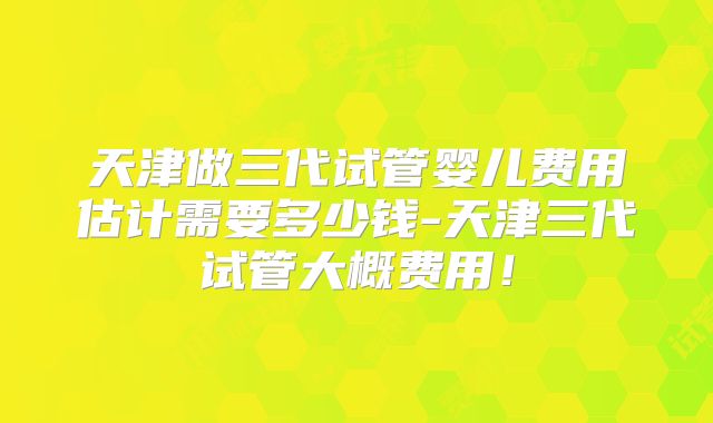 天津做三代试管婴儿费用估计需要多少钱-天津三代试管大概费用!