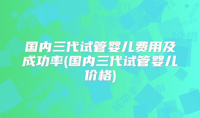 国内三代试管婴儿费用及成功率(国内三代试管婴儿价格)