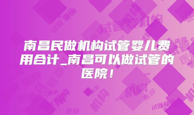 南昌民做机构试管婴儿费用合计_南昌可以做试管的医院!
