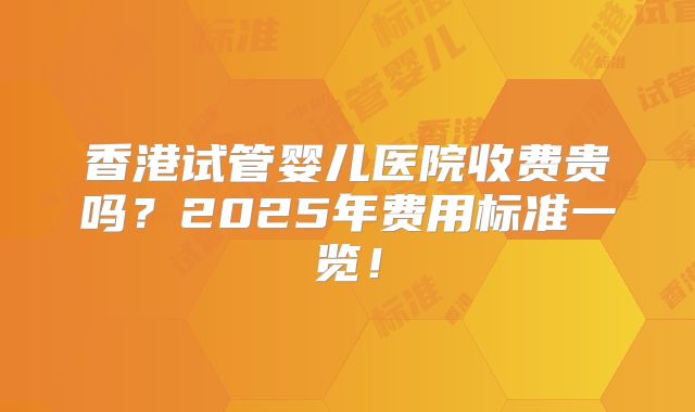 香港试管婴儿医院收费贵吗?2025年费用标准一览!