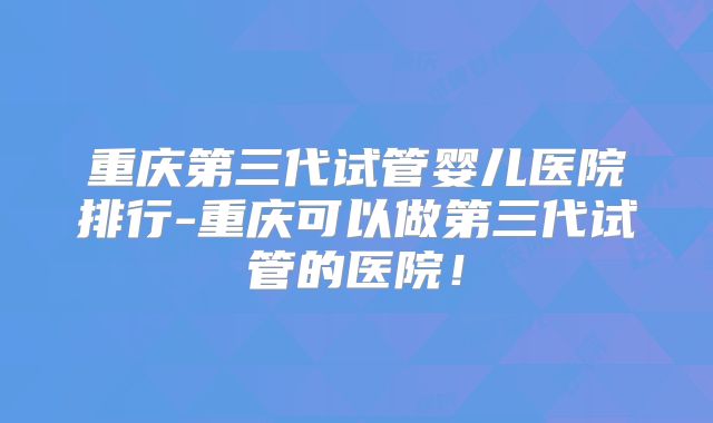 重庆第三代试管婴儿医院排行-重庆可以做第三代试管的医院！