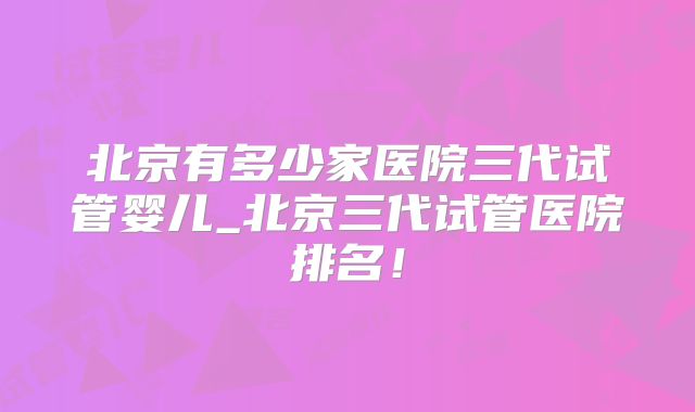 北京有多少家医院三代试管婴儿_北京三代试管医院排名!