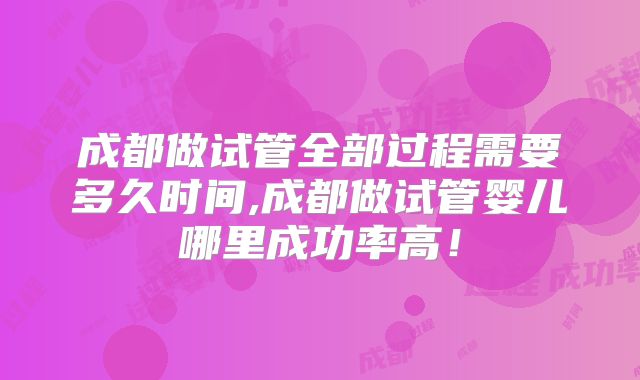 成都做试管全部过程需要多久时间,成都做试管婴儿哪里成功率高！