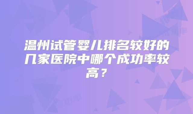 温州试管婴儿排名较好的几家医院中哪个成功率较高？