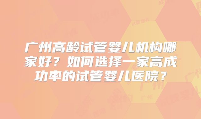 广州高龄试管婴儿机构哪家好?如何选择一家高成功率的试管婴儿医院?
