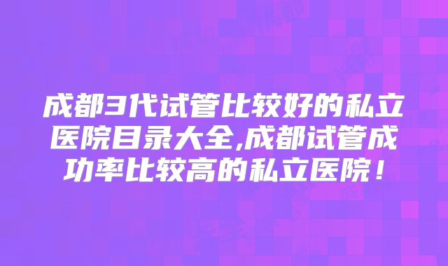 成都3代试管比较好的私立医院目录大全,成都试管成功率比较高的私立医院！