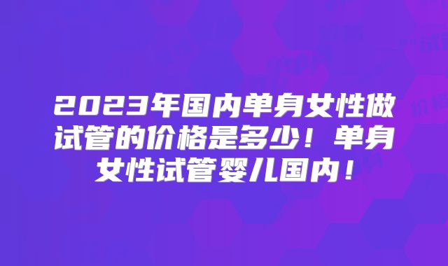 2023年国内单身女性做试管的价格是多少！单身女性试管婴儿国内！