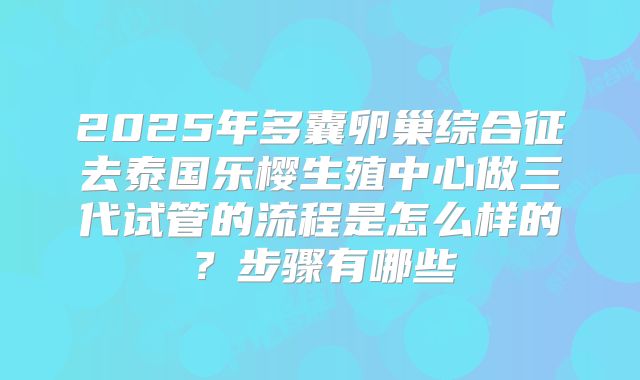 2025年多囊卵巢综合征去泰国乐樱生殖中心做三代试管的流程是怎么样的?步骤有哪些