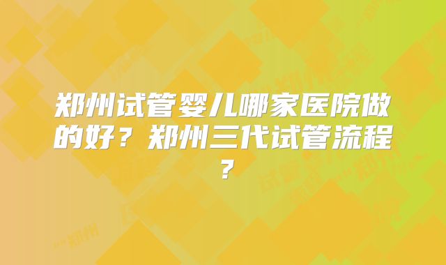 郑州试管婴儿哪家医院做的好?郑州三代试管流程?