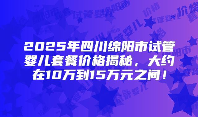 2025年四川绵阳市试管婴儿套餐价格揭秘,大约在10万到15万元之间!