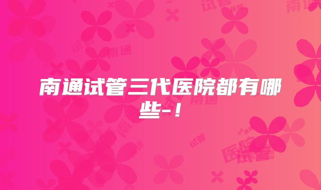 南通试管三代医院都有哪些-!