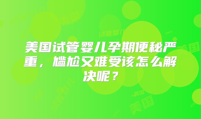 美国试管婴儿孕期便秘严重，尴尬又难受该怎么解决呢？