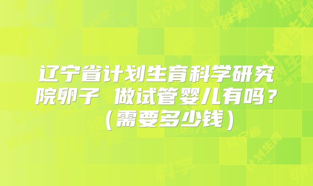 辽宁省计划生育科学研究院卵子 做试管婴儿有吗?(需要多少钱)