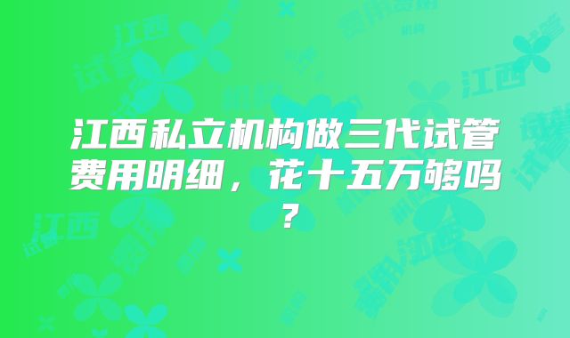 江西私立机构做三代试管费用明细,花十五万够吗?