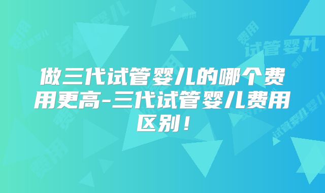 做三代试管婴儿的哪个费用更高-三代试管婴儿费用区别!
