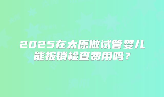 2025在太原做试管婴儿能报销检查费用吗？