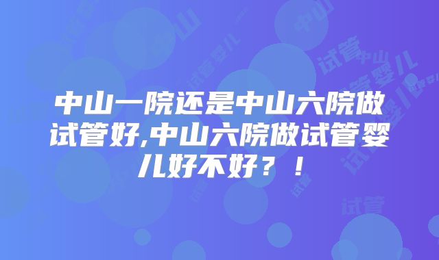 中山一院还是中山六院做试管好,中山六院做试管婴儿好不好？！