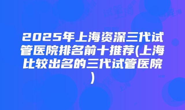 2025年上海资深三代试管医院排名前十推荐(上海比较出名的三代试管医院)