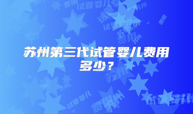 苏州第三代试管婴儿费用多少？