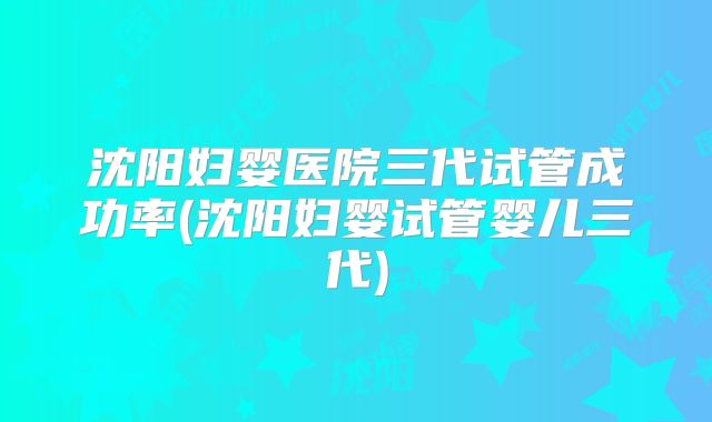 沈阳妇婴医院三代试管成功率(沈阳妇婴试管婴儿三代)