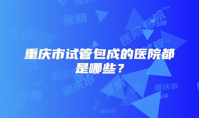 重庆市试管包成的医院都是哪些?