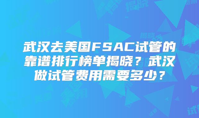 武汉去美国FSAC试管的靠谱排行榜单揭晓？武汉做试管费用需要多少？