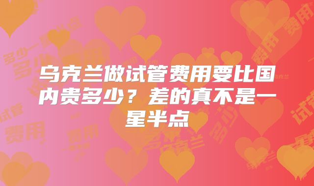 乌克兰做试管费用要比国内贵多少?差的真不是一星半点