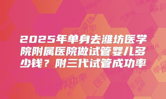 2025年单身去潍坊医学院附属医院做试管婴儿多少钱?附三代试管成功率