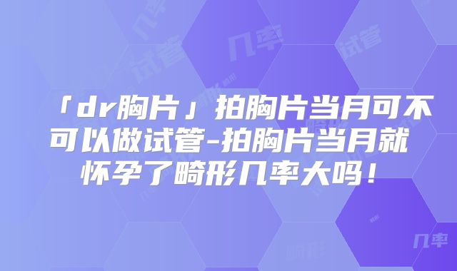 「dr胸片」拍胸片当月可不可以做试管-拍胸片当月就怀孕了畸形几率大吗！