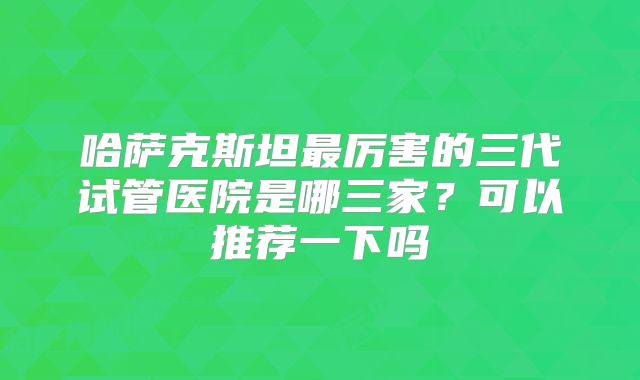 哈萨克斯坦最厉害的三代试管医院是哪三家？可以推荐一下吗