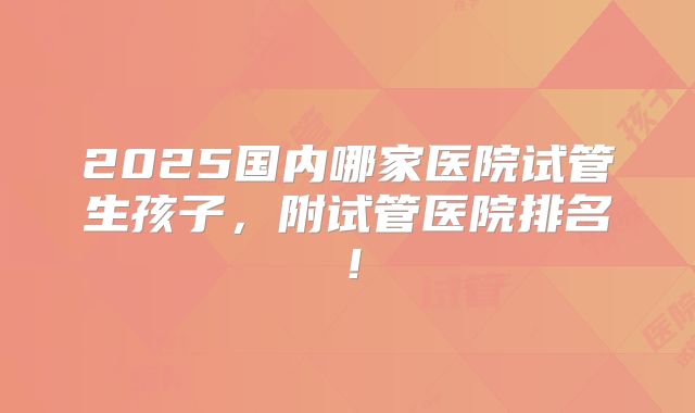 2025国内哪家医院试管生孩子,附试管医院排名!
