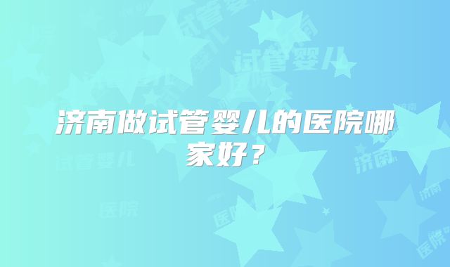济南做试管婴儿的医院哪家好？