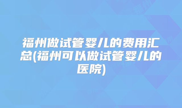 福州做试管婴儿的费用汇总(福州可以做试管婴儿的医院)