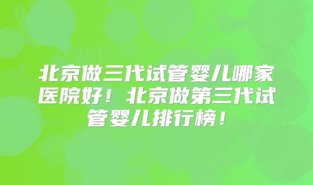 北京做三代试管婴儿哪家医院好！北京做第三代试管婴儿排行榜！