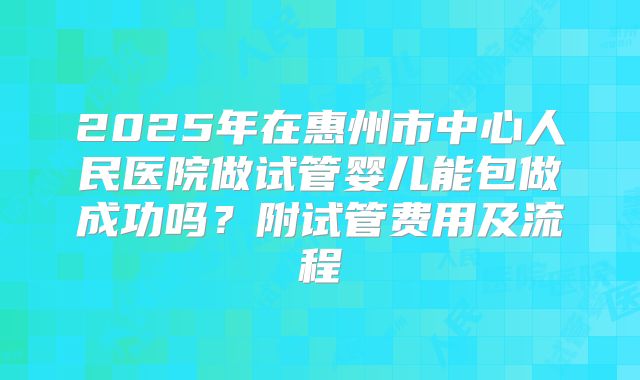2025年在惠州市中心人民医院做试管婴儿能包做成功吗？附试管费用及流程