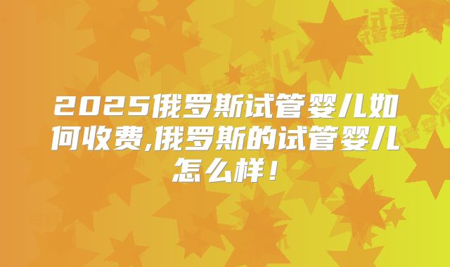 2025俄罗斯试管婴儿如何收费,俄罗斯的试管婴儿怎么样!
