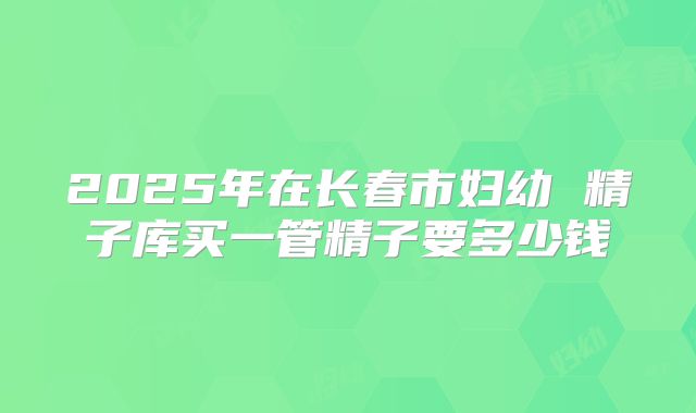 2025年在长春市妇幼 精子库买一管精子要多少钱
