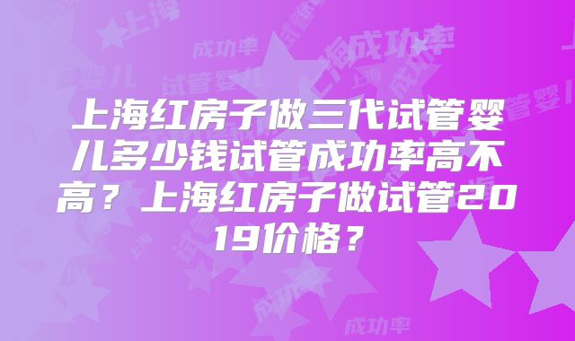上海红房子做三代试管婴儿多少钱试管成功率高不高？上海红房子做试管2019价格？