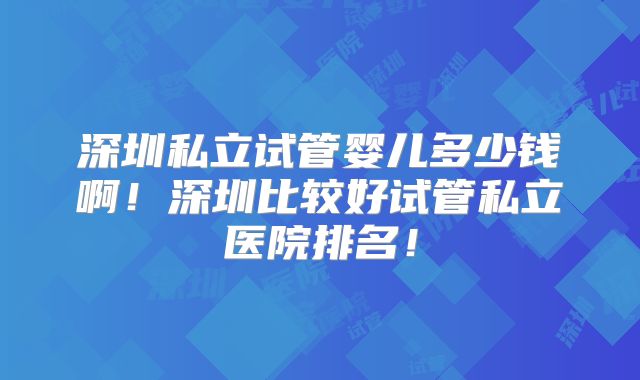 深圳私立试管婴儿多少钱啊！深圳比较好试管私立医院排名！