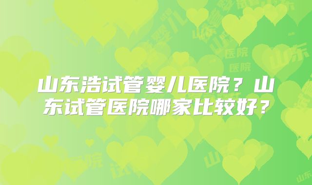 山东浩试管婴儿医院？山东试管医院哪家比较好？