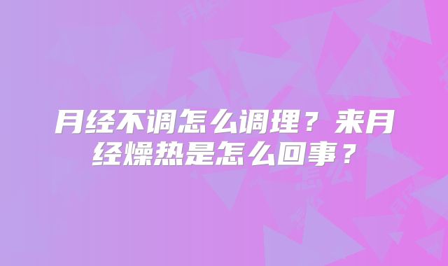 月经不调怎么调理?来月经燥热是怎么回事?