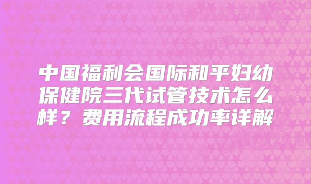 中国福利会国际和平妇幼保健院三代试管技术怎么样？费用流程成功率详解