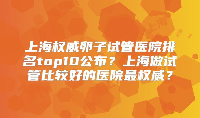 上海权威卵子试管医院排名top10公布?上海做试管比较好的医院最权威?