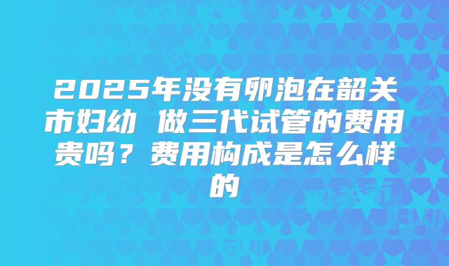 2025年没有卵泡在韶关市妇幼 做三代试管的费用贵吗？费用构成是怎么样的
