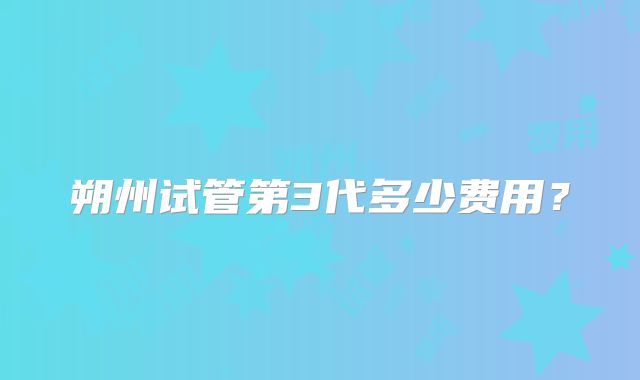 朔州试管第3代多少费用?